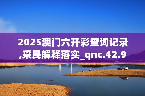 2025澳门六开彩查询记录,采民解释落实_qnc.42.9