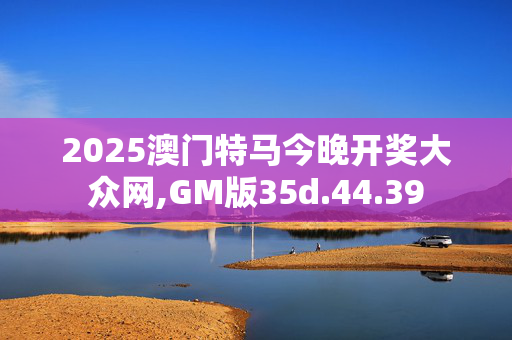 2025澳门特马今晚开奖大众网,GM版35d.44.39