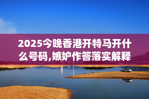 2025今晚香港开特马开什么号码,嫉妒作答落实解释_863.16.4220250330更新