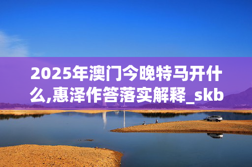 2025年澳门今晚特马开什么,惠泽作答落实解释_skb.90.4120250330更新