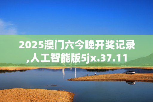 2025澳门六今晚开奖记录,人工智能版5jx.37.11