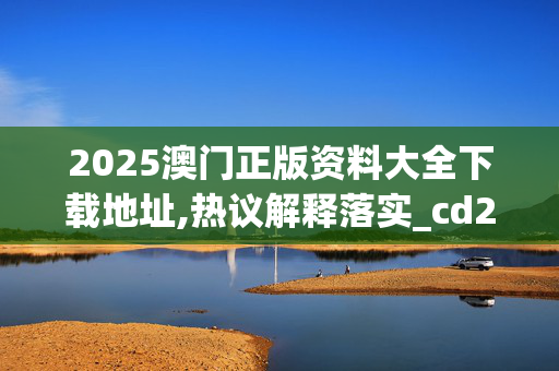 2025澳门正版资料大全下载地址,热议解释落实_cd2.76.5