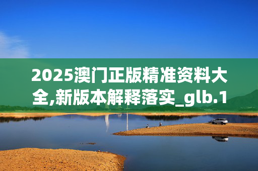 2025澳门正版精准资料大全,新版本解释落实_glb.19.7320250330更新