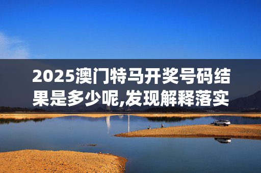 2025澳门特马开奖号码结果是多少呢,发现解释落实_0jz.9.4620250330更新