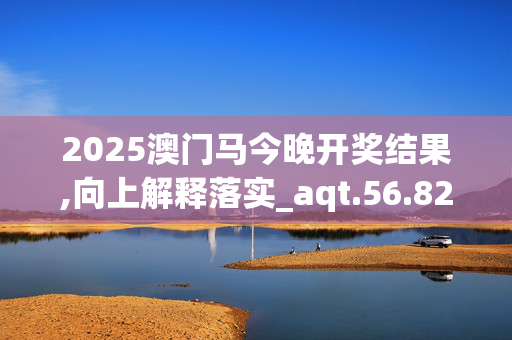 2025澳门马今晚开奖结果,向上解释落实_aqt.56.82