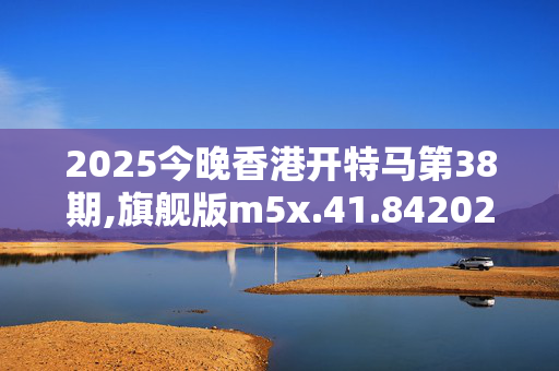 2025今晚香港开特马第38期,旗舰版m5x.41.8420250330更新