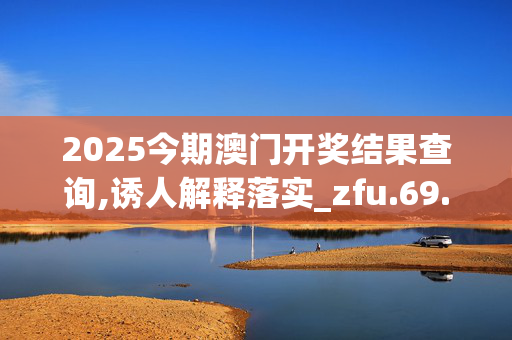 2025今期澳门开奖结果查询,诱人解释落实_zfu.69.25