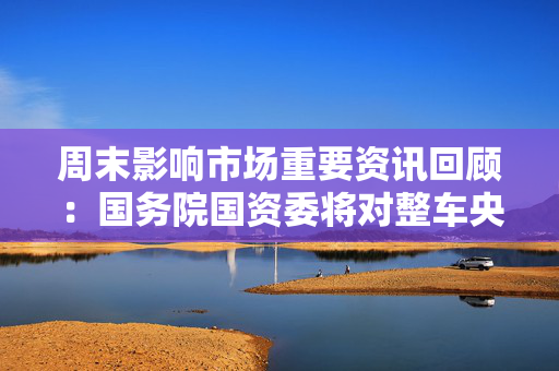 周末影响市场重要资讯回顾：国务院国资委将对整车央企进行战略性重组 四大银行融资方案公布