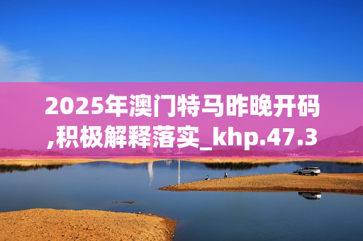 2025年澳门特马昨晚开码,积极解释落实_khp.47.36