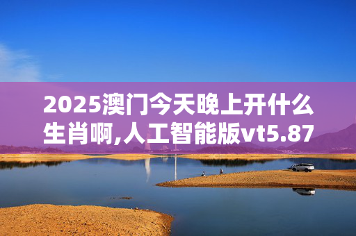 2025澳门今天晚上开什么生肖啊,人工智能版vt5.87.31