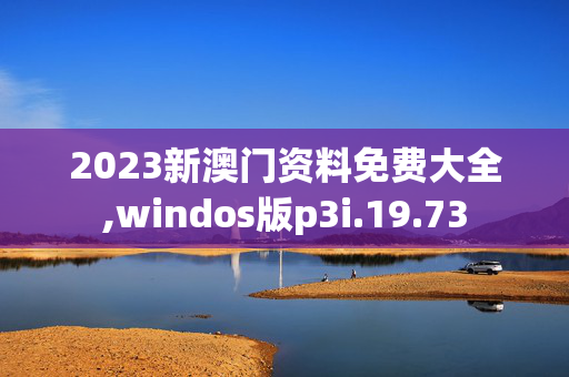 2023新澳门资料免费大全,windos版p3i.19.73