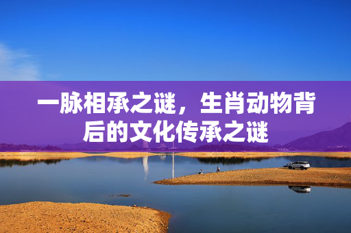 一脉相承之谜，生肖动物背后的文化传承之谜