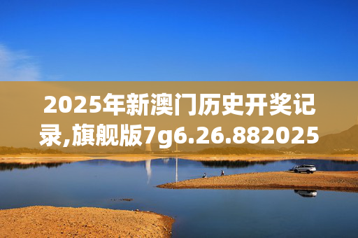 2025年新澳门历史开奖记录,旗舰版7g6.26.8820250330更新