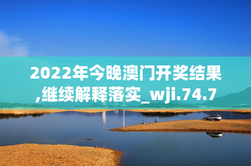 2022年今晚澳门开奖结果,继续解释落实_wji.74.7