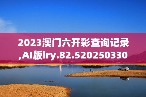 2023澳门六开彩查询记录,AI版iry.82.520250330更新