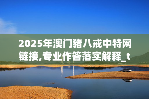 2025年澳门猪八戒中特网链接,专业作答落实解释_tj6.19.73