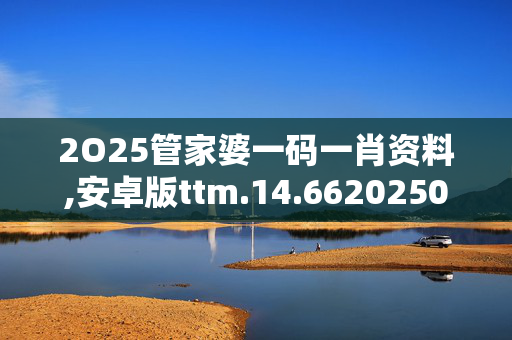 2O25管家婆一码一肖资料,安卓版ttm.14.6620250330更新