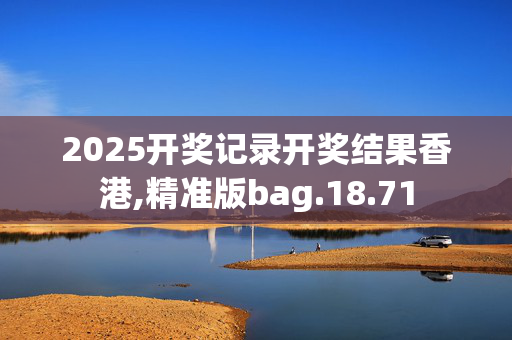 2025开奖记录开奖结果香港,精准版bag.18.71