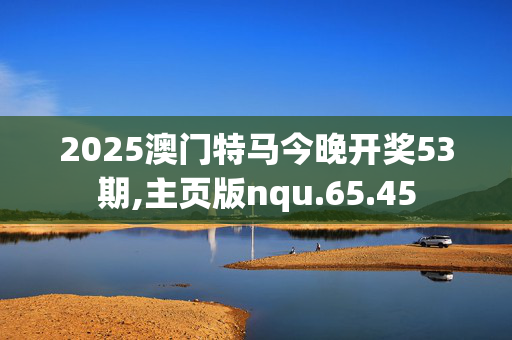 2025澳门特马今晚开奖53期,主页版nqu.65.45