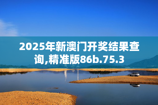 2025年新澳门开奖结果查询,精准版86b.75.3