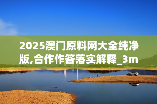 2025澳门原料网大全纯净版,合作作答落实解释_3m7.50.220250331更新