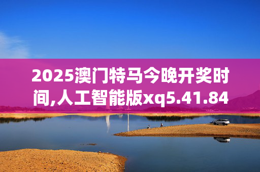 2025澳门特马今晚开奖时间,人工智能版xq5.41.84