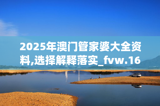 2025年澳门管家婆大全资料,选择解释落实_fvw.16.4220250331更新