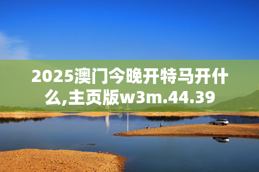 2025澳门今晚开特马开什么,主页版w3m.44.39