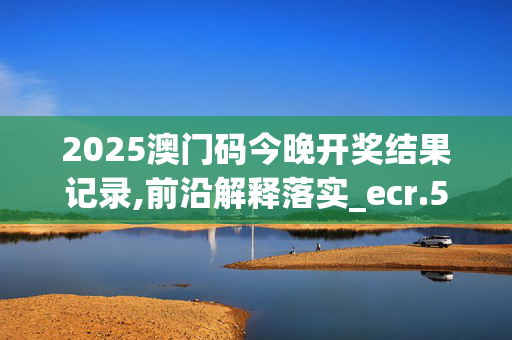 2025澳门码今晚开奖结果记录,前沿解释落实_ecr.51.9820250331更新