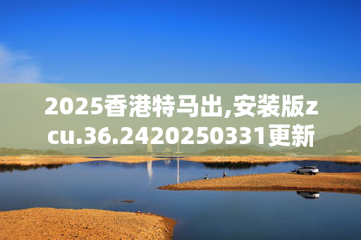 2025香港特马出,安装版zcu.36.2420250331更新