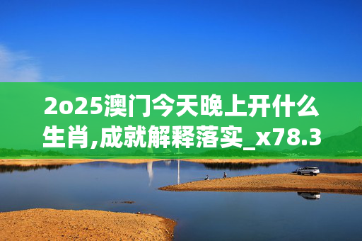 2o25澳门今天晚上开什么生肖,成就解释落实_x78.33.22