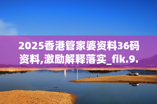 2025香港管家婆资料36码资料,激励解释落实_fik.9.46