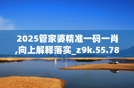 2025管家婆精准一码一肖,向上解释落实_z9k.55.78