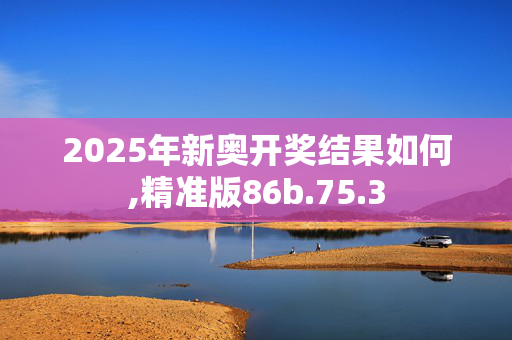 2025年新奥开奖结果如何,精准版86b.75.3