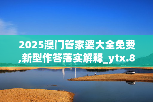2025澳门管家婆大全免费,新型作答落实解释_ytx.88.7420250331更新
