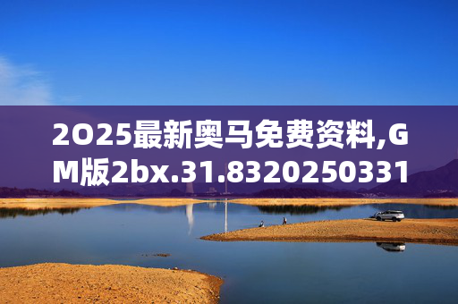 2O25最新奥马免费资料,GM版2bx.31.8320250331更新
