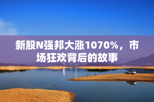 新股N强邦大涨1070%，市场狂欢背后的故事