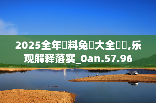2025全年資料免費大全優勢,乐观解释落实_0an.57.96