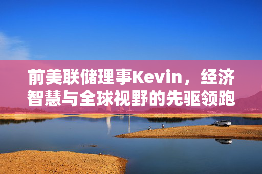 前美联储理事Kevin，经济智慧与全球视野的先驱领跑者