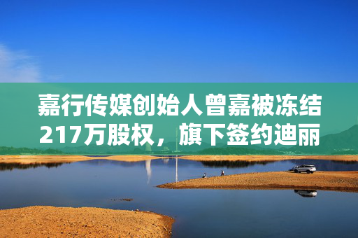 嘉行传媒创始人曾嘉被冻结217万股权，旗下签约迪丽热巴等艺人