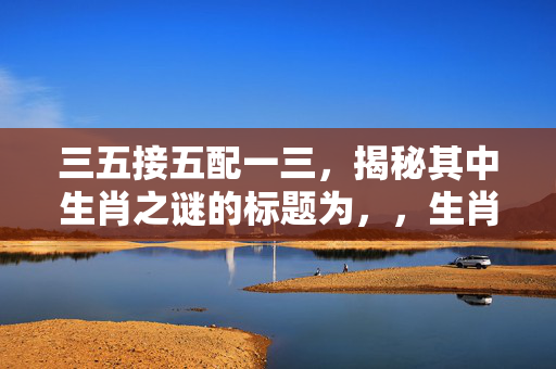 三五接五配一三，揭秘其中生肖之谜的标题为，，生肖密码揭秘，三五接五配一三究竟指何生肖？，直接而明确地突出了文章或内容的核心，即揭示三五接五配一三与生肖之间的关联。
