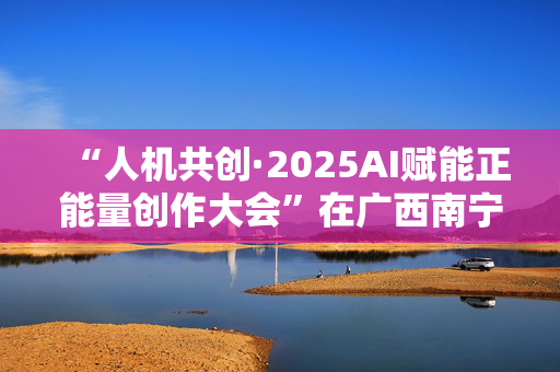 “人机共创·2025AI赋能正能量创作大会”在广西南宁举办