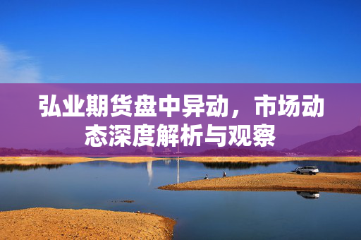弘业期货盘中异动，市场动态深度解析与观察