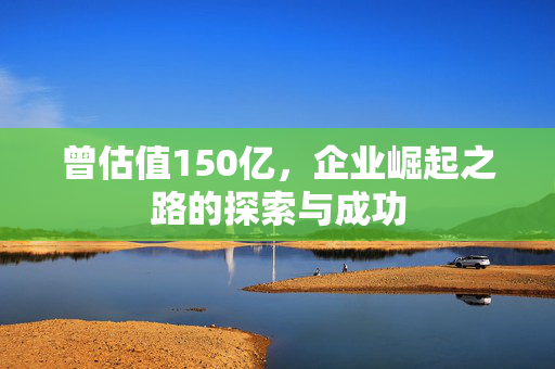 曾估值150亿，企业崛起之路的探索与成功
