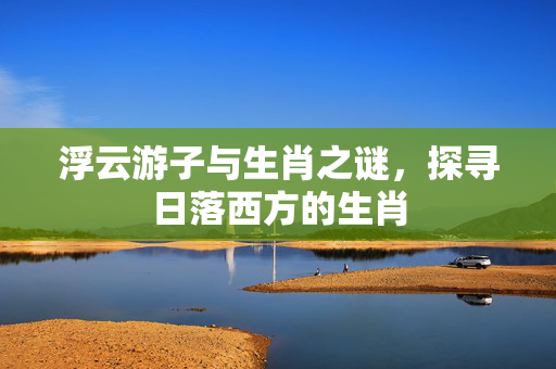 浮云游子与生肖之谜，探寻日落西方的生肖