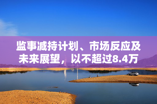 监事减持计划、市场反应及未来展望，以不超过8.4万股的减持计划为视角