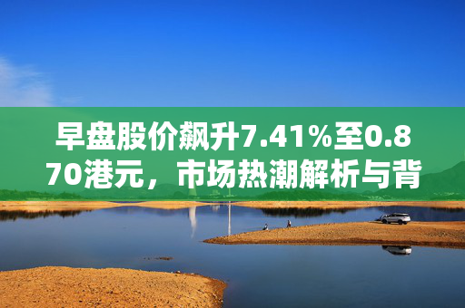 早盘股价飙升7.41%至0.870港元，市场热潮解析与背后原因
