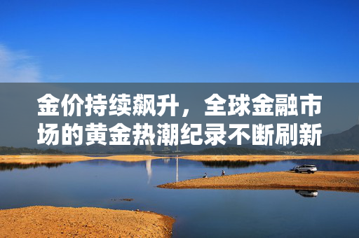 金价持续飙升，全球金融市场的黄金热潮纪录不断刷新