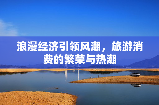 浪漫经济引领风潮，旅游消费的繁荣与热潮