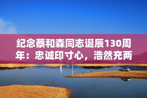 纪念蔡和森同志诞辰130周年：忠诚印寸心，浩然充两间